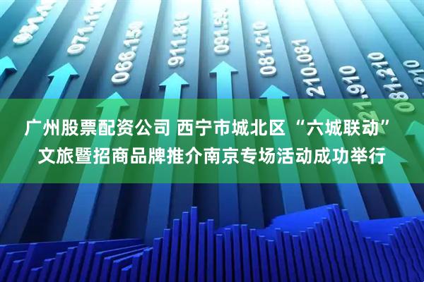 广州股票配资公司 西宁市城北区 “六城联动” 文旅暨招商品牌推介南京专场活动成功举行