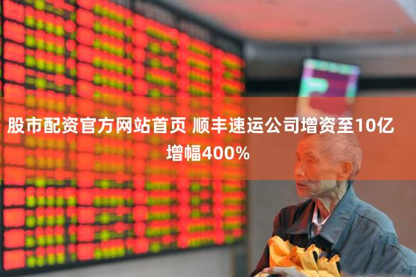 股市配资官方网站首页 顺丰速运公司增资至10亿   增幅400%