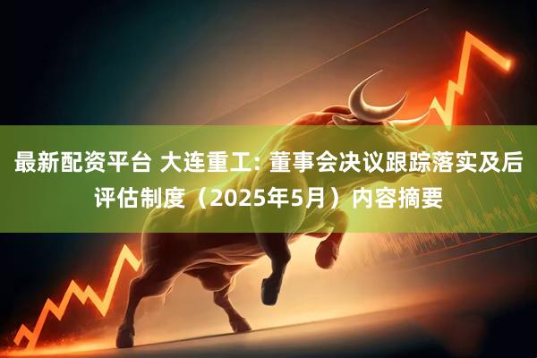 最新配资平台 大连重工: 董事会决议跟踪落实及后评估制度（2025年5月）内容摘要