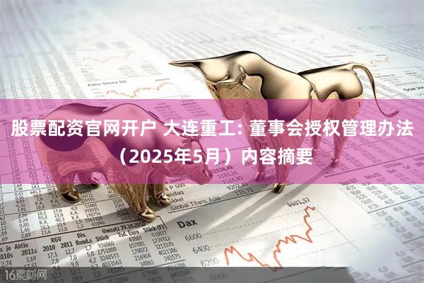 股票配资官网开户 大连重工: 董事会授权管理办法（2025年5月）内容摘要