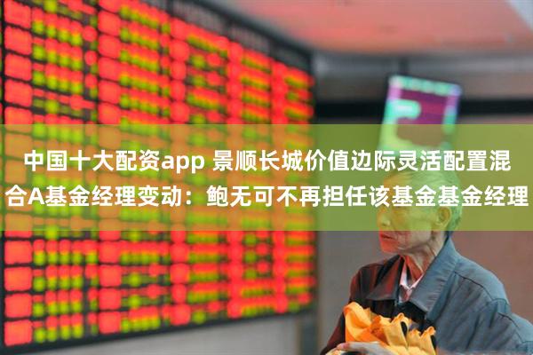中国十大配资app 景顺长城价值边际灵活配置混合A基金经理变动：鲍无可不再担任该基金基金经理