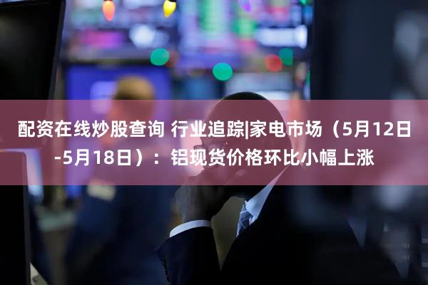 配资在线炒股查询 行业追踪|家电市场（5月12日-5月18日）：铝现货价格环比小幅上涨