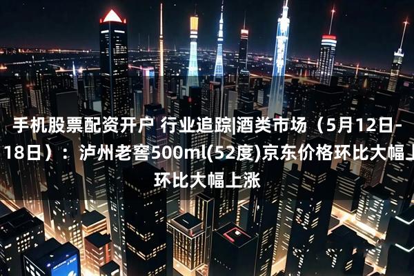 手机股票配资开户 行业追踪|酒类市场（5月12日-5月18日）：泸州老窖500ml(52度)京东价格环比大幅上涨