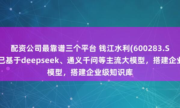 配资公司最靠谱三个平台 钱江水利(600283.SH)：目前已基于deepseek、通义千问等主流大模型，搭建企业级知识库