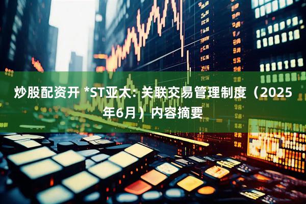 炒股配资开 *ST亚太: 关联交易管理制度（2025年6月）内容摘要