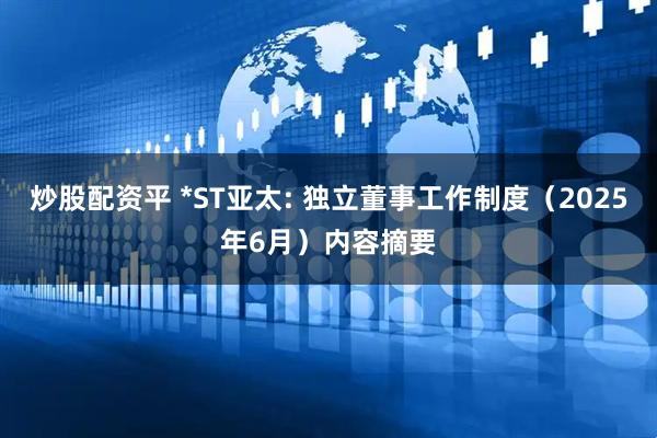 炒股配资平 *ST亚太: 独立董事工作制度（2025年6月）内容摘要