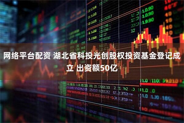 网络平台配资 湖北省科投光创股权投资基金登记成立 出资额50亿