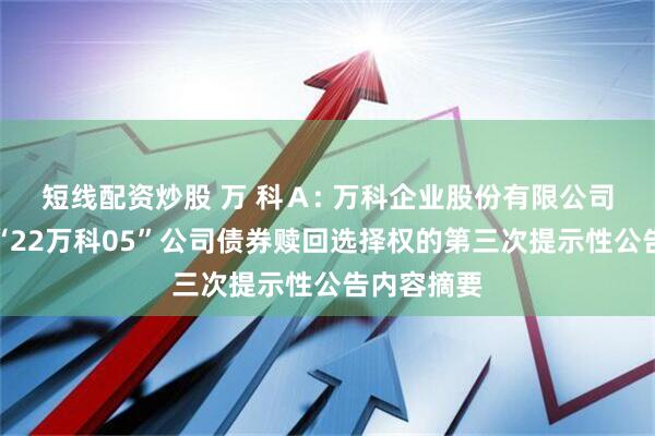 短线配资炒股 万 科Ａ: 万科企业股份有限公司关于行使“22万科05”公司债券赎回选择权的第三次提示性公告内容摘要