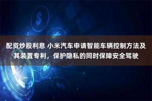 配资炒股利息 小米汽车申请智能车辆控制方法及其装置专利，保护隐私的同时保障安全驾驶