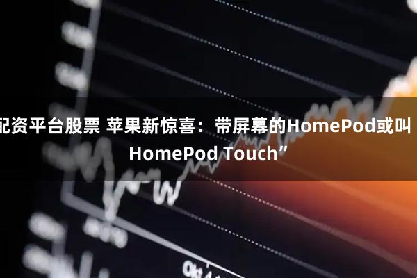 配资平台股票 苹果新惊喜：带屏幕的HomePod或叫“HomePod Touch”