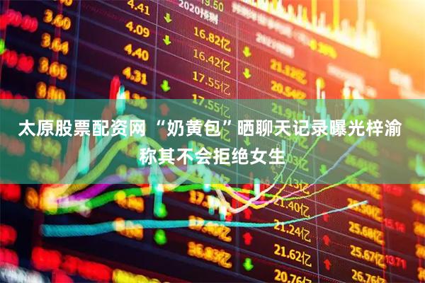 太原股票配资网 “奶黄包”晒聊天记录曝光梓渝 称其不会拒绝女生