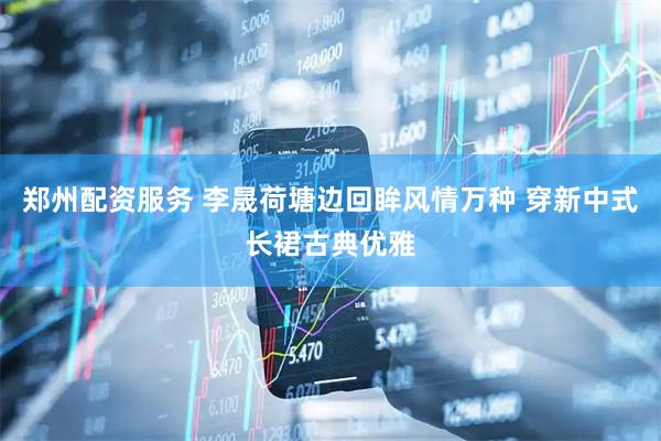 郑州配资服务 李晟荷塘边回眸风情万种 穿新中式长裙古典优雅