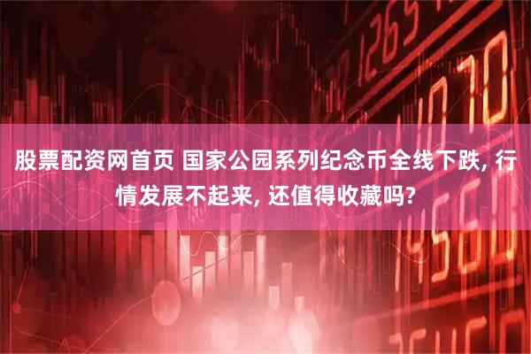 股票配资网首页 国家公园系列纪念币全线下跌, 行情发展不起来, 还值得收藏吗?