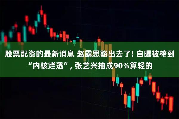 股票配资的最新消息 赵露思豁出去了! 自曝被榨到“内核烂透”, 张艺兴抽成90%算轻的
