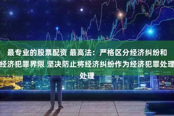 最专业的股票配资 最高法：严格区分经济纠纷和经济犯罪界限 坚决防止将经济纠纷作为经济犯罪处理