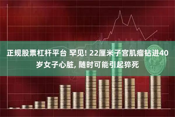 正规股票杠杆平台 罕见! 22厘米子宫肌瘤钻进40岁女子心脏, 随时可能引起猝死