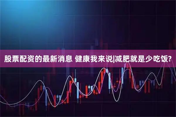 股票配资的最新消息 健康我来说|减肥就是少吃饭?