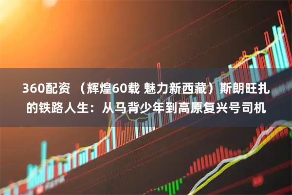 360配资 （辉煌60载 魅力新西藏）斯朗旺扎的铁路人生：从马背少年到高原复兴号司机