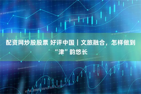 配资网炒股股票 好评中国｜文旅融合，怎样做到“津”韵悠长