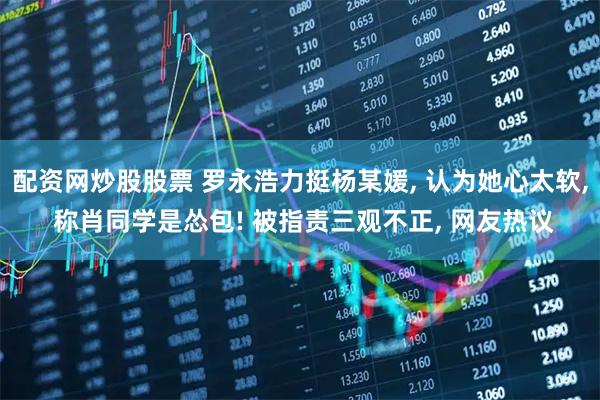 配资网炒股股票 罗永浩力挺杨某媛, 认为她心太软, 称肖同学是怂包! 被指责三观不正, 网友热议