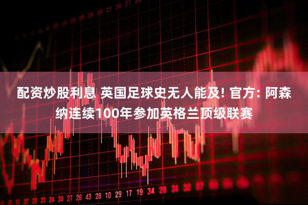 配资炒股利息 英国足球史无人能及! 官方: 阿森纳连续100年参加英格兰顶级联赛