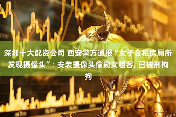 深圳十大配资公司 西安警方通报“女子合租房厕所发现摄像头”: 安装摄像头偷窥女租客, 已被刑拘