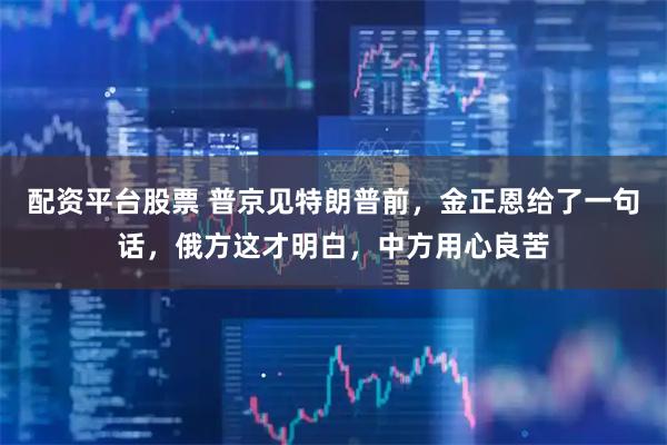 配资平台股票 普京见特朗普前，金正恩给了一句话，俄方这才明白，中方用心良苦