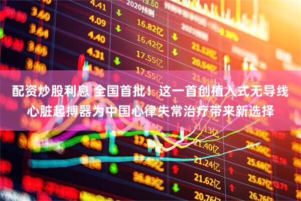 配资炒股利息 全国首批！这一首创植入式无导线心脏起搏器为中国心律失常治疗带来新选择