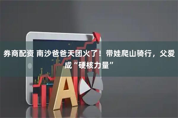 券商配资 南沙爸爸天团火了！带娃爬山骑行，父爱成“硬核力量”