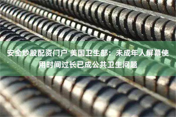 安全炒股配资门户 美国卫生部：未成年人屏幕使用时间过长已成公共卫生问题