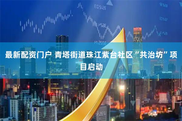 最新配资门户 青塔街道珠江紫台社区“共治坊”项目启动