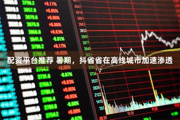 配资平台推荐 暑期，抖省省在高线城市加速渗透