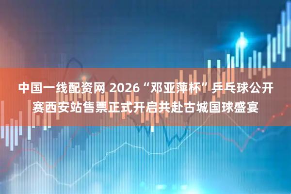 中国一线配资网 2026“邓亚萍杯”乒乓球公开赛西安站售票正式开启共赴古城国球盛宴