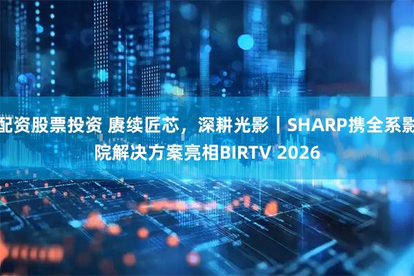 配资股票投资 赓续匠芯，深耕光影｜SHARP携全系影院解决方案亮相BIRTV 2026