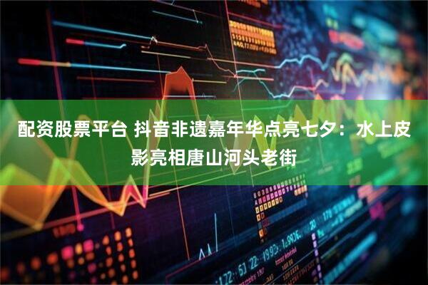 配资股票平台 抖音非遗嘉年华点亮七夕：水上皮影亮相唐山河头老街