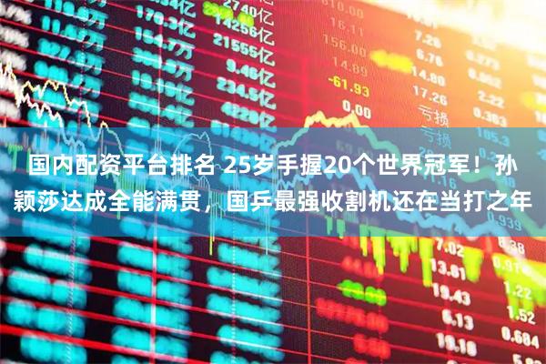 国内配资平台排名 25岁手握20个世界冠军！孙颖莎达成全能满贯，国乒最强收割机还在当打之年