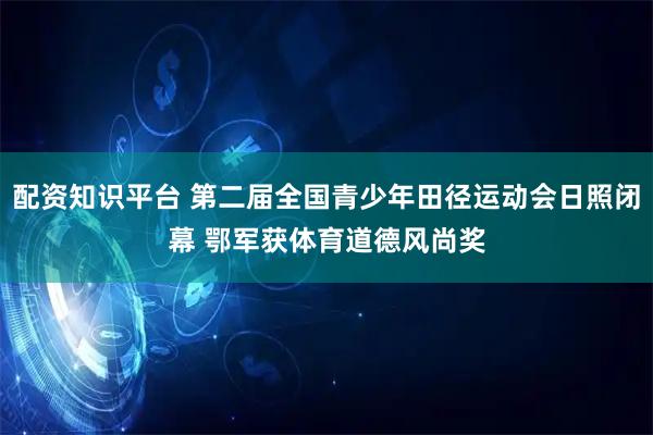 配资知识平台 第二届全国青少年田径运动会日照闭幕 鄂军获体育道德风尚奖