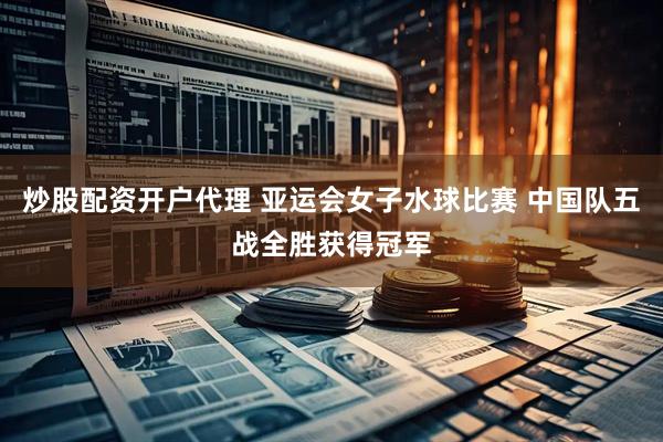 炒股配资开户代理 亚运会女子水球比赛 中国队五战全胜获得冠军